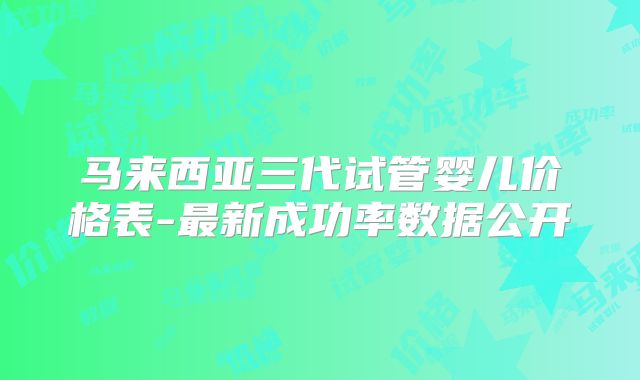 马来西亚三代试管婴儿价格表-最新成功率数据公开