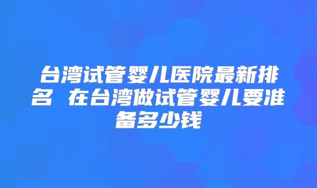 台湾试管婴儿医院最新排名 在台湾做试管婴儿要准备多少钱
