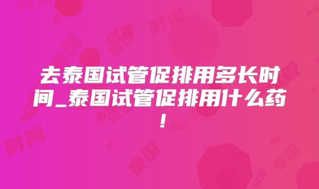 去泰国试管促排用多长时间_泰国试管促排用什么药!