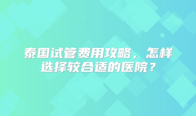 泰国试管费用攻略，怎样选择较合适的医院？