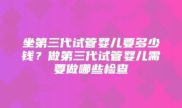 坐第三代试管婴儿要多少钱？做第三代试管婴儿需要做哪些检查