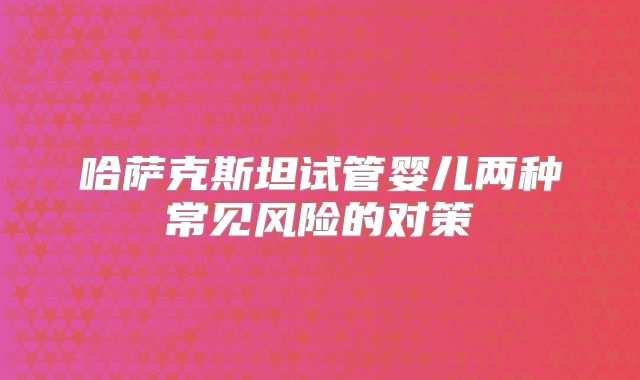 哈萨克斯坦试管婴儿两种常见风险的对策