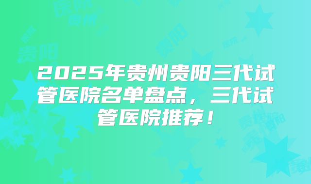 2025年贵州贵阳三代试管医院名单盘点，三代试管医院推荐！