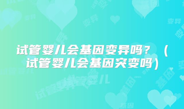 试管婴儿会基因变异吗?(试管婴儿会基因突变吗)