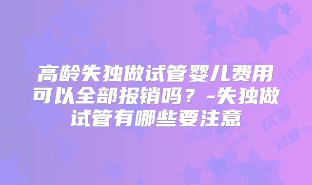 高龄失独做试管婴儿费用可以全部报销吗?-失独做试管有哪些要注意