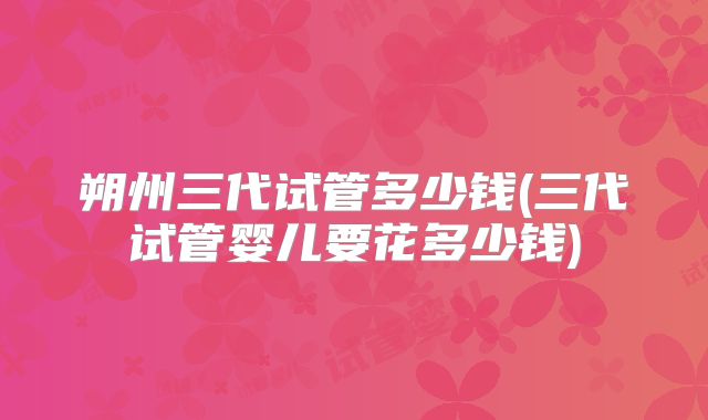 朔州三代试管多少钱(三代试管婴儿要花多少钱)