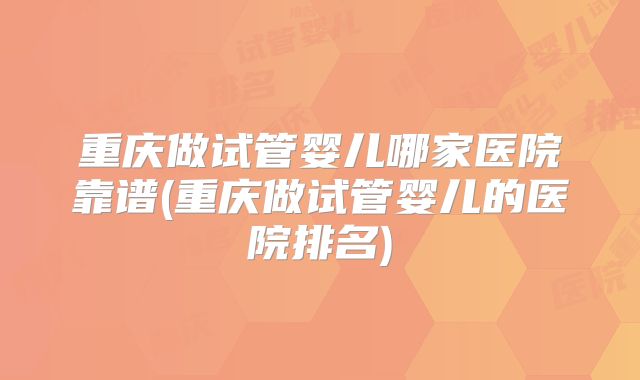 重庆做试管婴儿哪家医院靠谱(重庆做试管婴儿的医院排名)