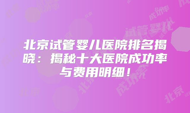 北京试管婴儿医院排名揭晓：揭秘十大医院成功率与费用明细！