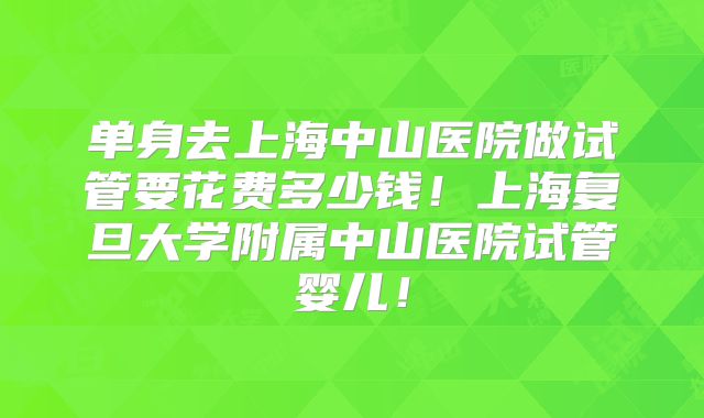 单身去上海中山医院做试管要花费多少钱！上海复旦大学附属中山医院试管婴儿！
