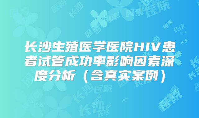 长沙生殖医学医院HIV患者试管成功率影响因素深度分析(含真实案例)