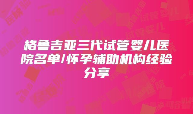 格鲁吉亚三代试管婴儿医院名单/怀孕辅助机构经验分享