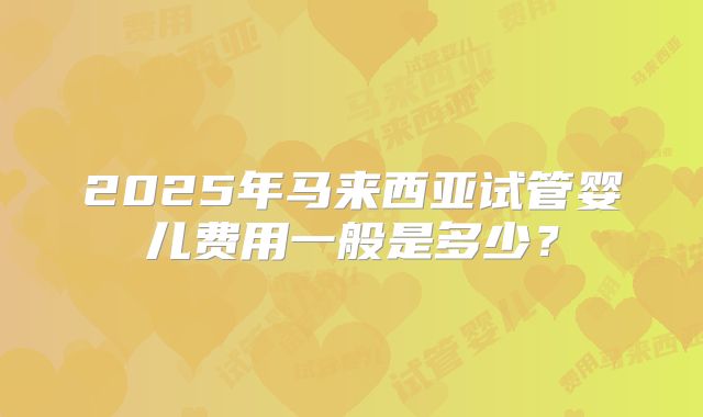 2025年马来西亚试管婴儿费用一般是多少？