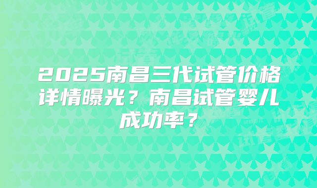 2025南昌三代试管价格详情曝光?南昌试管婴儿成功率?