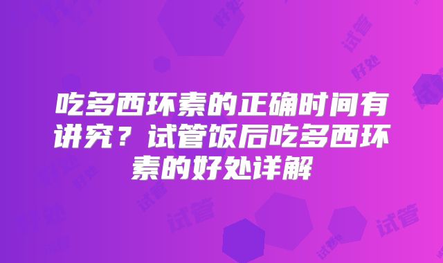 吃多西环素的正确时间有讲究?试管饭后吃多西环素的好处详解