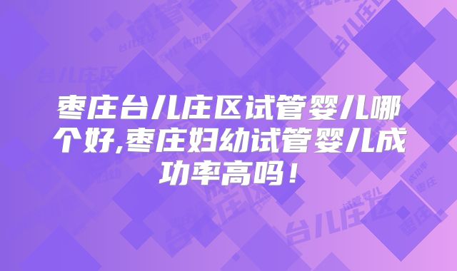 枣庄台儿庄区试管婴儿哪个好,枣庄妇幼试管婴儿成功率高吗!