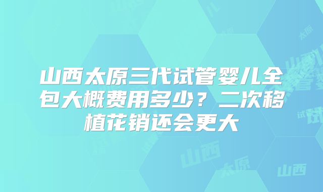 山西太原三代试管婴儿全包大概费用多少?二次移植花销还会更大