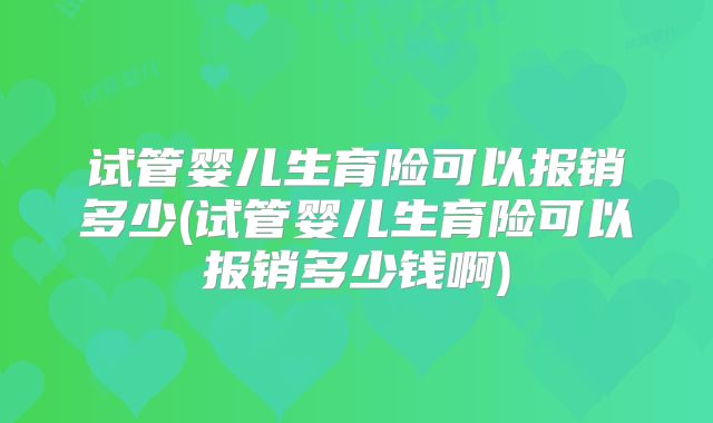 试管婴儿生育险可以报销多少(试管婴儿生育险可以报销多少钱啊)