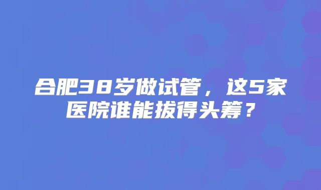 合肥38岁做试管,这5家医院谁能拔得头筹?
