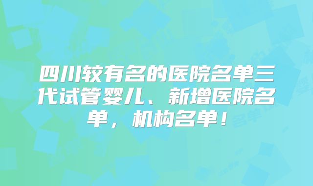四川较有名的医院名单三代试管婴儿、新增医院名单，机构名单！