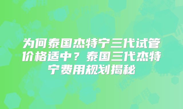 为何泰国杰特宁三代试管价格适中？泰国三代杰特宁费用规划揭秘