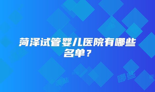 菏泽试管婴儿医院有哪些名单？