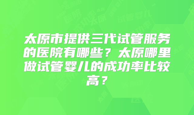 太原市提供三代试管服务的医院有哪些?太原哪里做试管婴儿的成功率比较高?