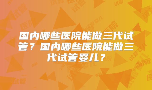 国内哪些医院能做三代试管？国内哪些医院能做三代试管婴儿？