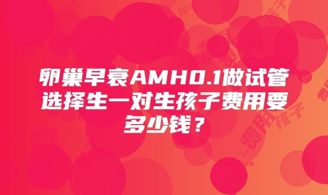 卵巢早衰AMH0.1做试管选择生一对生孩子费用要多少钱?