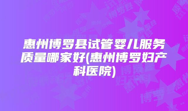 惠州博罗县试管婴儿服务质量哪家好(惠州博罗妇产科医院)
