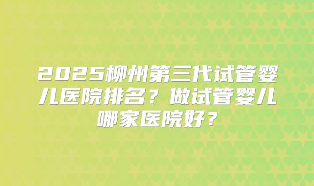 2025柳州第三代试管婴儿医院排名？做试管婴儿哪家医院好？