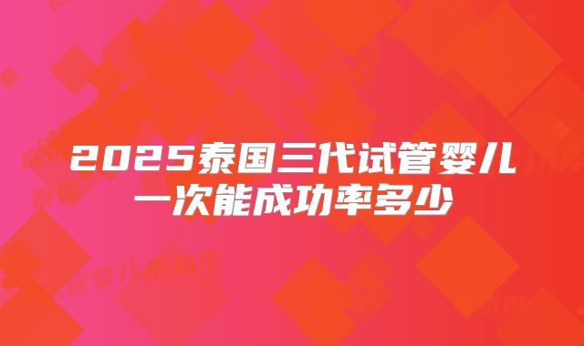 2025泰国三代试管婴儿一次能成功率多少