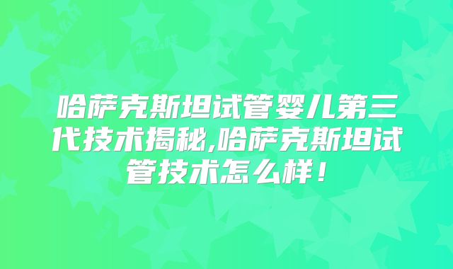 哈萨克斯坦试管婴儿第三代技术揭秘,哈萨克斯坦试管技术怎么样！