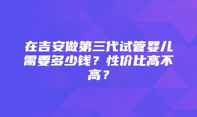 在吉安做第三代试管婴儿需要多少钱?性价比高不高?