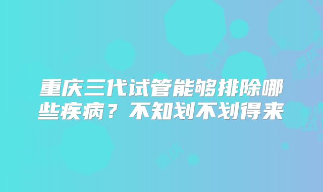 重庆三代试管能够排除哪些疾病？不知划不划得来