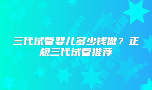三代试管婴儿多少钱做?正规三代试管推荐