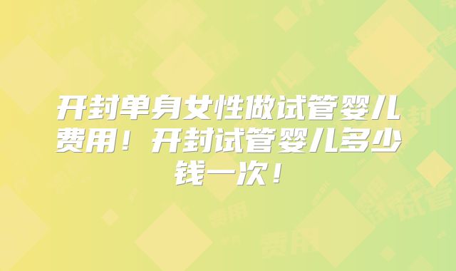 开封单身女性做试管婴儿费用!开封试管婴儿多少钱一次!