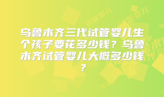 乌鲁木齐三代试管婴儿生个孩子要花多少钱?乌鲁木齐试管婴儿大概多少钱?
