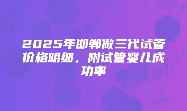 2025年邯郸做三代试管价格明细，附试管婴儿成功率