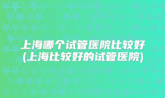 上海哪个试管医院比较好(上海比较好的试管医院)