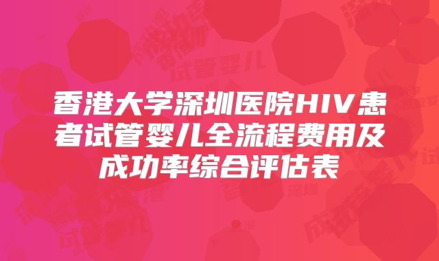 香港大学深圳医院HIV患者试管婴儿全流程费用及成功率综合评估表