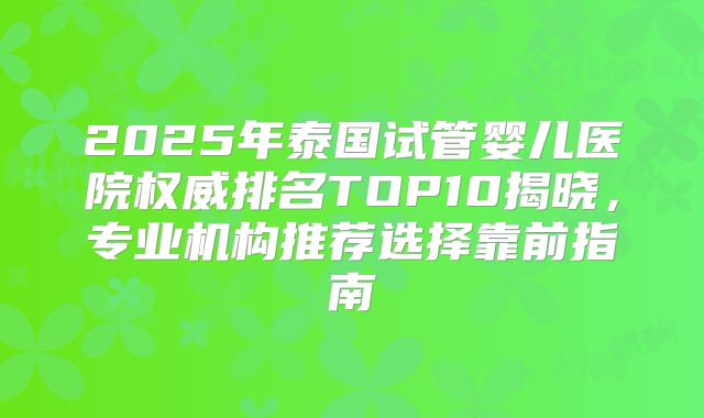 2025年泰国试管婴儿医院权威排名TOP10揭晓，专业机构推荐选择靠前指南
