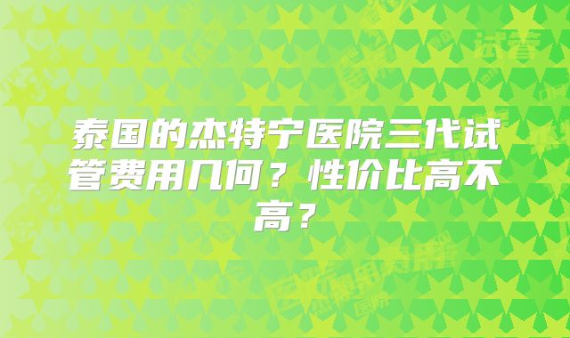 泰国的杰特宁医院三代试管费用几何?性价比高不高?