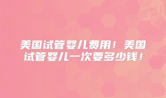 美国试管婴儿费用!美国试管婴儿一次要多少钱!