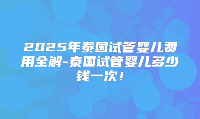 2025年泰国试管婴儿费用全解-泰国试管婴儿多少钱一次!