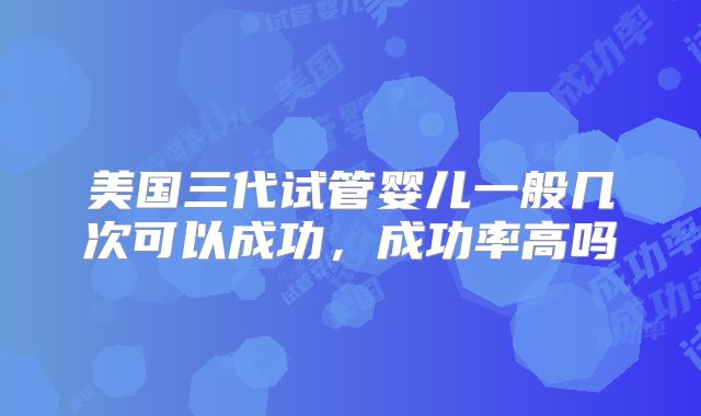美国三代试管婴儿一般几次可以成功，成功率高吗