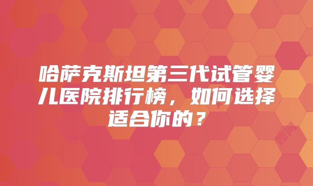 哈萨克斯坦第三代试管婴儿医院排行榜，如何选择适合你的？