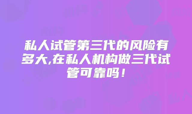 私人试管第三代的风险有多大,在私人机构做三代试管可靠吗！
