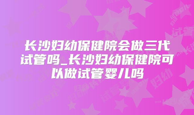 长沙妇幼保健院会做三代试管吗_长沙妇幼保健院可以做试管婴儿吗