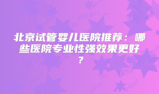 北京试管婴儿医院推荐：哪些医院专业性强效果更好？