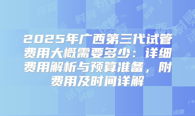 2025年广西第三代试管费用大概需要多少：详细费用解析与预算准备，附费用及时间详解